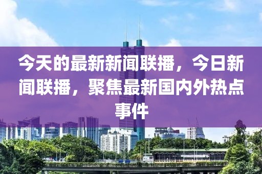 今天的最新新闻联播，今日新闻联播，聚焦最新国内外热点事件