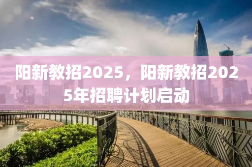 阳新教招2025，阳新教招2025年招聘计划启动