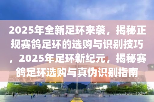 2025年全新足环来袭，揭秘正规赛鸽足环的选购与识别技巧，2025年足环新纪元，揭秘赛鸽足环选购与真伪识别指南