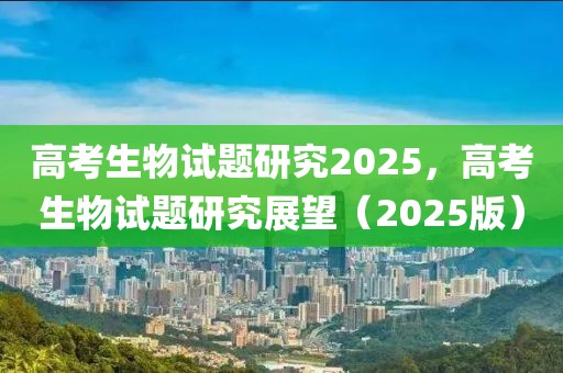 高考生物试题研究2025，高考生物试题研究展望（2025版）