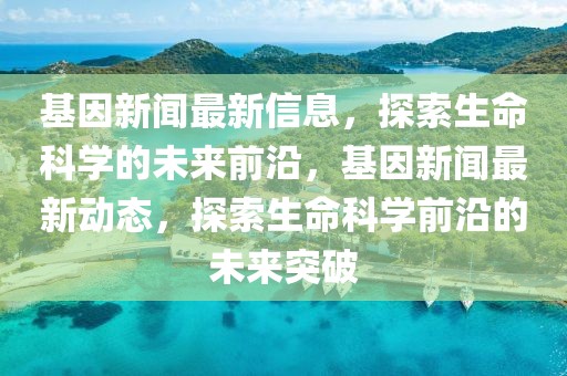 基因新闻最新信息，探索生命科学的未来前沿，基因新闻最新动态，探索生命科学前沿的未来突破