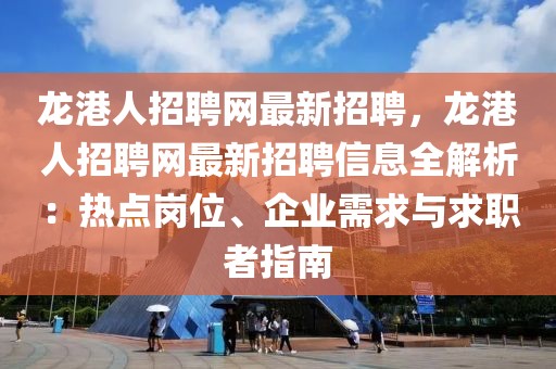 龙港人招聘网最新招聘，龙港人招聘网最新招聘信息全解析：热点岗位、企业需求与求职者指南