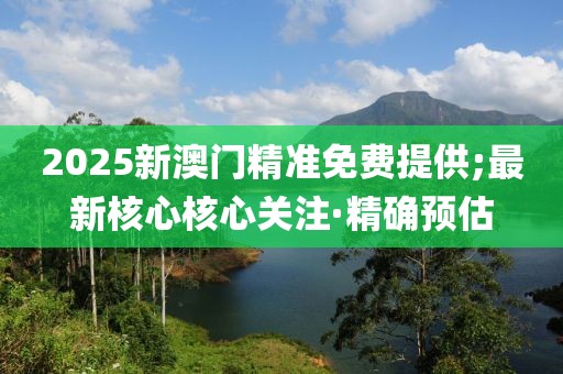 2025新澳门精准免费提供;最新核心核心关注·精确预估