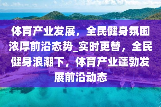 体育产业发展，全民健身氛围浓厚前沿态势_实时更替，全民健身浪潮下，体育产业蓬勃发展前沿动态