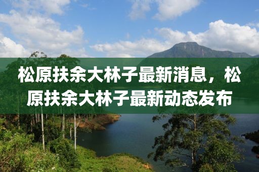 松原扶余大林子最新消息，松原扶余大林子最新动态发布