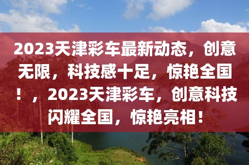 2023天津彩车最新动态，创意无限，科技感十足，惊艳全国！，2023天津彩车，创意科技闪耀全国，惊艳亮相！