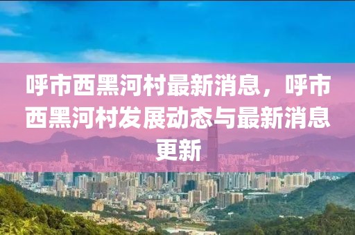 呼市西黑河村最新消息，呼市西黑河村发展动态与最新消息更新