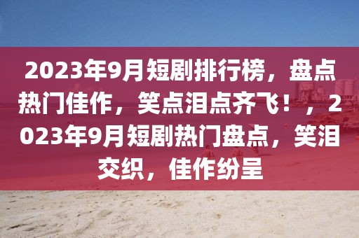 2023年9月短剧排行榜，盘点热门佳作，笑点泪点齐飞！，2023年9月短剧热门盘点，笑泪交织，佳作纷呈