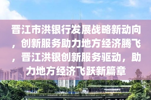 晋江市洪银行发展战略新动向，创新服务助力地方经济腾飞，晋江洪银创新服务驱动，助力地方经济飞跃新篇章