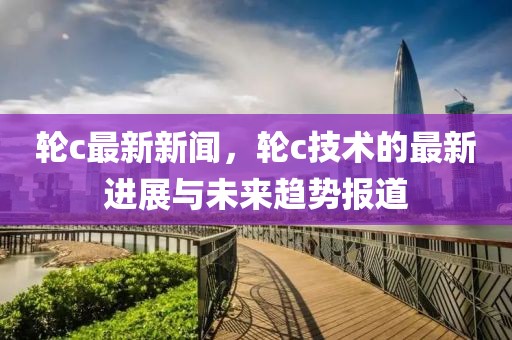 轮c最新新闻，轮c技术的最新进展与未来趋势报道