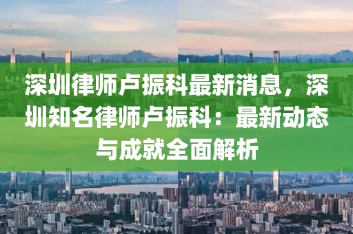 深圳律师卢振科最新消息，深圳知名律师卢振科：最新动态与成就全面解析