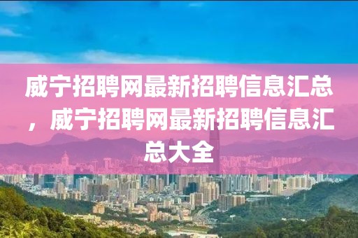 威宁招聘网最新招聘信息汇总，威宁招聘网最新招聘信息汇总大全