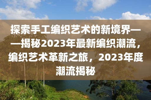 探索手工编织艺术的新境界——揭秘2023年最新编织潮流，编织艺术革新之旅，2023年度潮流揭秘