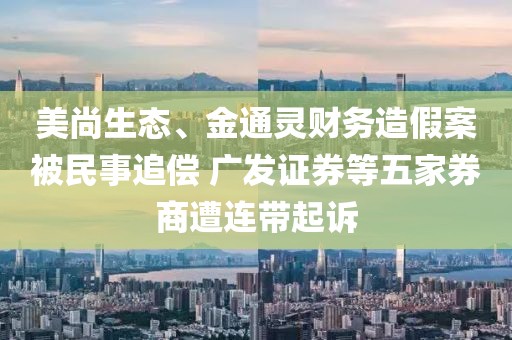 美尚生态、金通灵财务造假案被民事追偿 广发证券等五家券商遭连带起诉