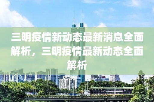 三明疫情新动态最新消息全面解析，三明疫情最新动态全面解析