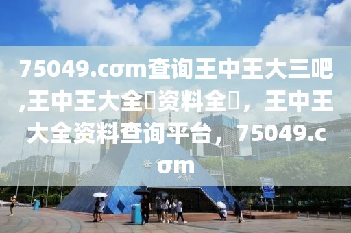 75049.cσm查询王中王大三吧,王中王大全枓资料全枓，王中王大全资料查询平台，75049.cσm