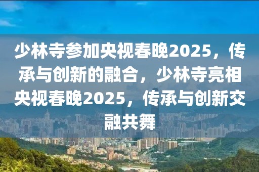 少林寺参加央视春晚2025，传承与创新的融合，少林寺亮相央视春晚2025，传承与创新交融共舞