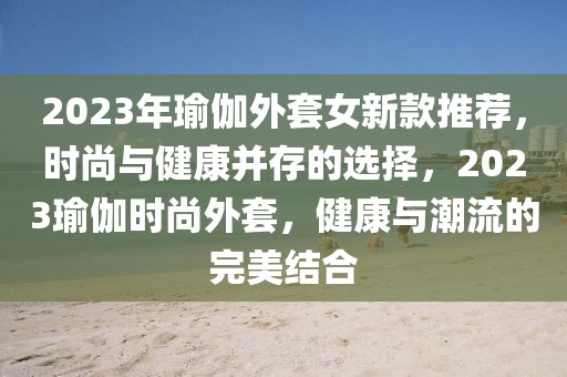 2023年瑜伽外套女新款推荐，时尚与健康并存的选择，2023瑜伽时尚外套，健康与潮流的完美结合