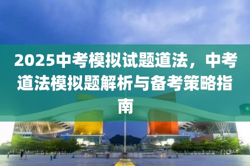 2025中考模拟试题道法，中考道法模拟题解析与备考策略指南