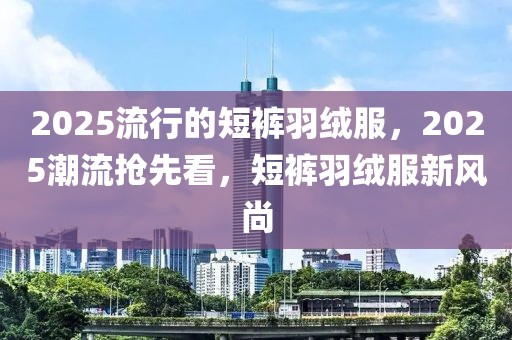 2025流行的短裤羽绒服，2025潮流抢先看，短裤羽绒服新风尚