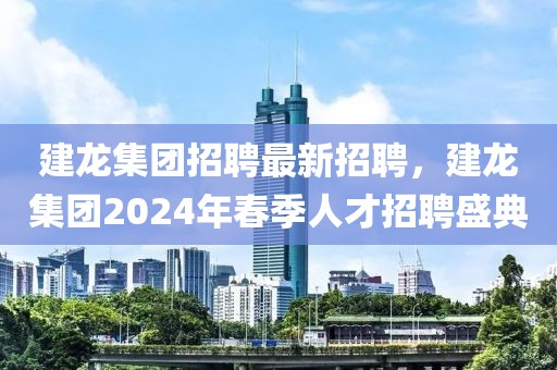 建龙集团招聘最新招聘，建龙集团2024年春季人才招聘盛典