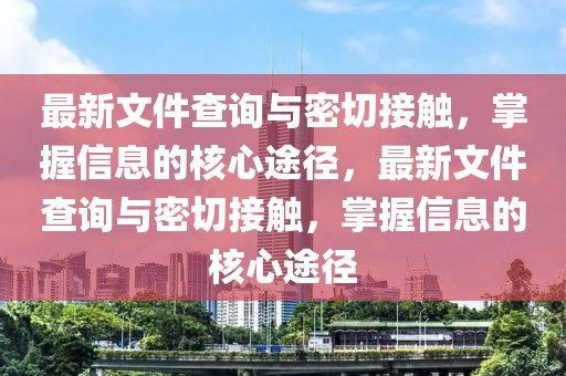 最新文件查询与密切接触，掌握信息的核心途径，最新文件查询与密切接触，掌握信息的核心途径