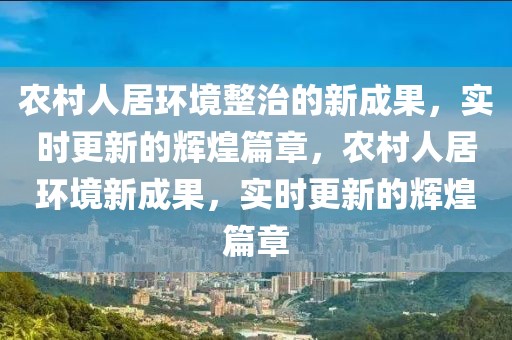 农村人居环境整治的新成果，实时更新的辉煌篇章，农村人居环境新成果，实时更新的辉煌篇章