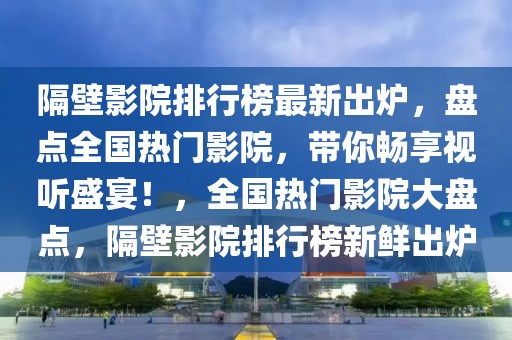 隔壁影院排行榜最新出炉，盘点全国热门影院，带你畅享视听盛宴！，全国热门影院大盘点，隔壁影院排行榜新鲜出炉