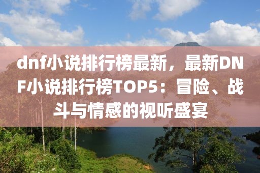 dnf小说排行榜最新，最新DNF小说排行榜TOP5：冒险、战斗与情感的视听盛宴