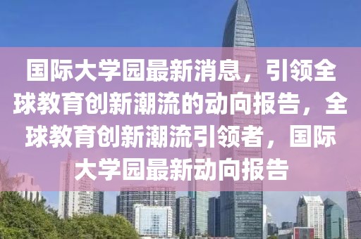 国际大学园最新消息，引领全球教育创新潮流的动向报告，全球教育创新潮流引领者，国际大学园最新动向报告