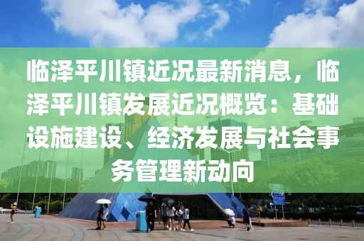 临泽平川镇近况最新消息，临泽平川镇发展近况概览：基础设施建设、经济发展与社会事务管理新动向