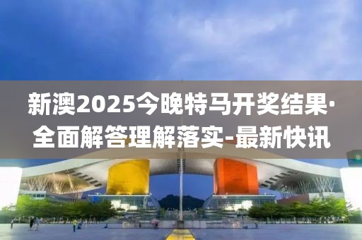 新澳2025今晚特马开奖结果·全面解答理解落实-最新快讯