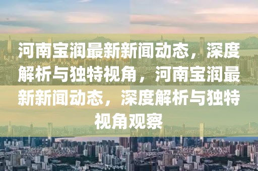 河南宝润最新新闻动态，深度解析与独特视角，河南宝润最新新闻动态，深度解析与独特视角观察