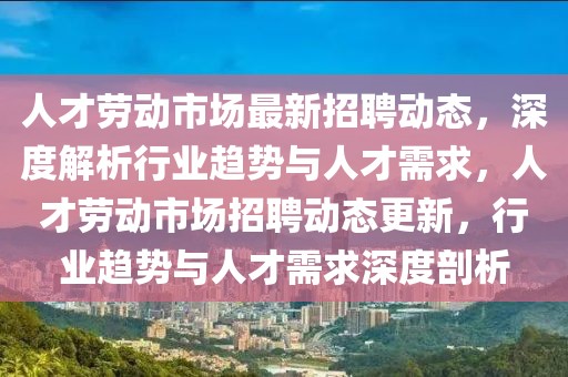 人才劳动市场最新招聘动态，深度解析行业趋势与人才需求，人才劳动市场招聘动态更新，行业趋势与人才需求深度剖析