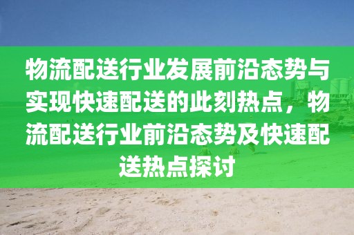 物流配送行业发展前沿态势与实现快速配送的此刻热点，物流配送行业前沿态势及快速配送热点探讨