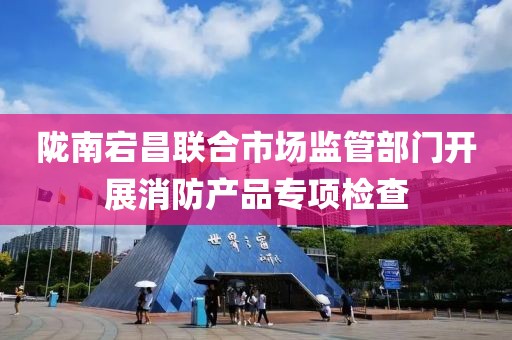 陇南宕昌联合市场监管部门开展消防产品专项检查