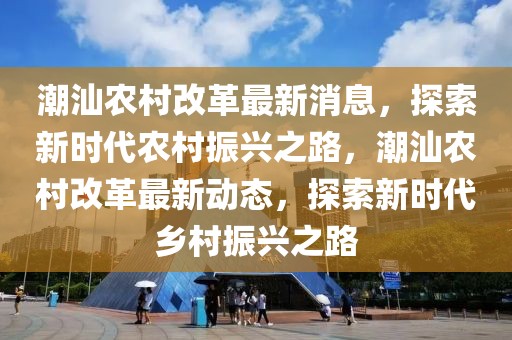 潮汕农村改革最新消息，探索新时代农村振兴之路，潮汕农村改革最新动态，探索新时代乡村振兴之路