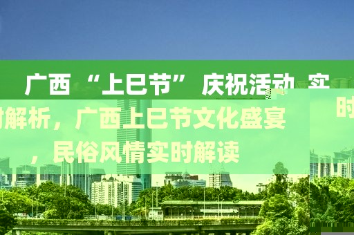 广西 “上巳节” 庆祝活动_实时解析，广西上巳节文化盛宴，民俗风情实时解读