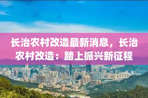 长治农村改造最新消息，长治农村改造：踏上振兴新征程