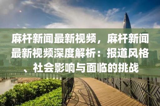 麻杆新闻最新视频，麻杆新闻最新视频深度解析：报道风格、社会影响与面临的挑战