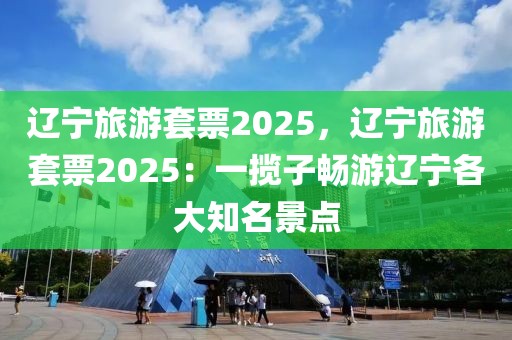 辽宁旅游套票2025，辽宁旅游套票2025：一揽子畅游辽宁各大知名景点