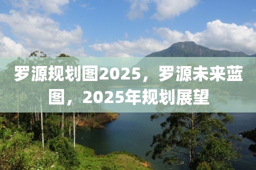 罗源规划图2025，罗源未来蓝图，2025年规划展望