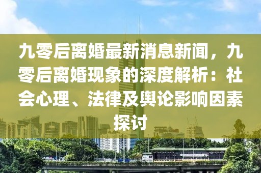 九零后离婚最新消息新闻，九零后离婚现象的深度解析：社会心理、法律及舆论影响因素探讨