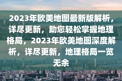 2023年欧美地图最新版解析，详尽更新，助您轻松掌握地理格局，2023年欧美地图深度解析，详尽更新，地理格局一览无余