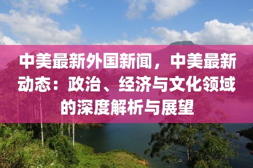 中美最新外国新闻，中美最新动态：政治、经济与文化领域的深度解析与展望