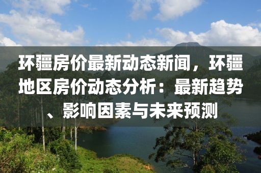 环疆房价最新动态新闻，环疆地区房价动态分析：最新趋势、影响因素与未来预测