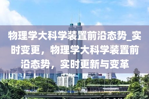 物理学大科学装置前沿态势_实时变更，物理学大科学装置前沿态势，实时更新与变革