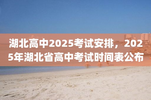 湖北高中2025考试安排，2025年湖北省高中考试时间表公布