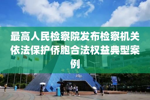 最高人民检察院发布检察机关依法保护侨胞合法权益典型案例