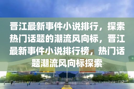 晋江最新事件小说排行，探索热门话题的潮流风向标，晋江最新事件小说排行榜，热门话题潮流风向标探索